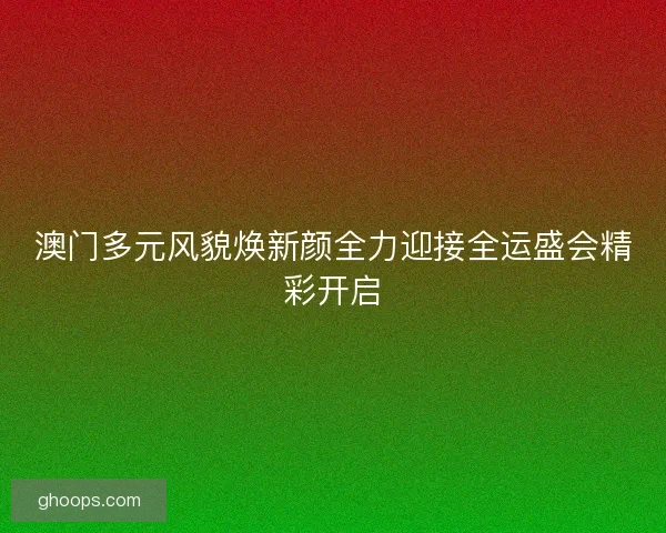澳门多元风貌焕新颜全力迎接全运盛会精彩开启