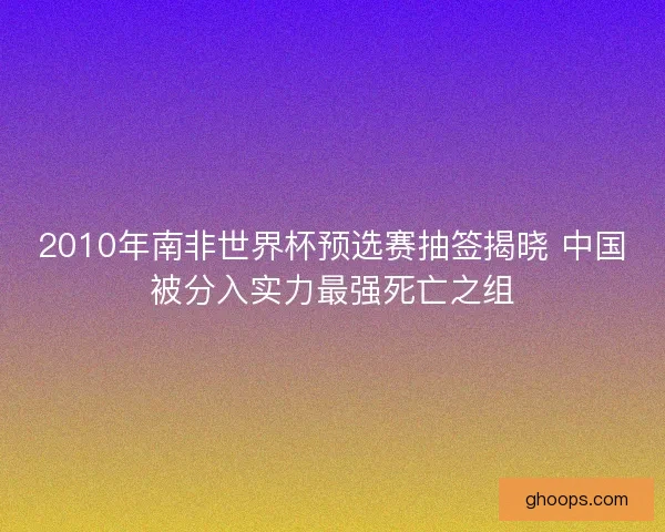 2010年南非世界杯预选赛抽签揭晓 中国被分入实力最强死亡之组