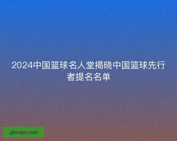 2024中国篮球名人堂揭晓中国篮球先行者提名名单